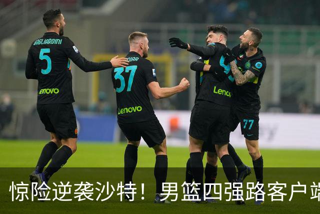惊险逆袭沙特！男篮四强路客户端上的挑战与机遇